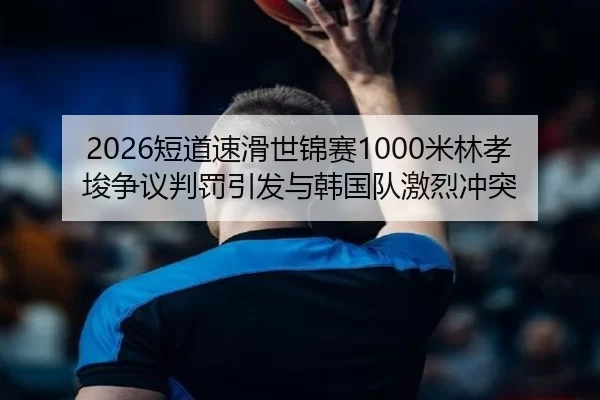 2026短道速滑世锦赛1000米林孝埈争议判罚引发与韩国队激烈冲突