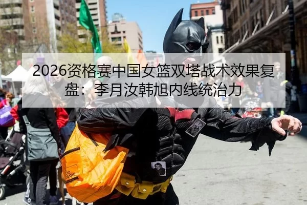2026资格赛中国女篮双塔战术效果复盘：李月汝韩旭内线统治力